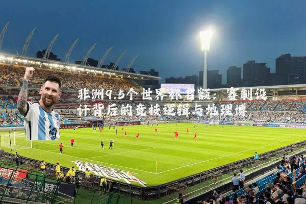 非洲9.5个世界杯名额:赛制设计背后的竞技逻辑与地理博弈